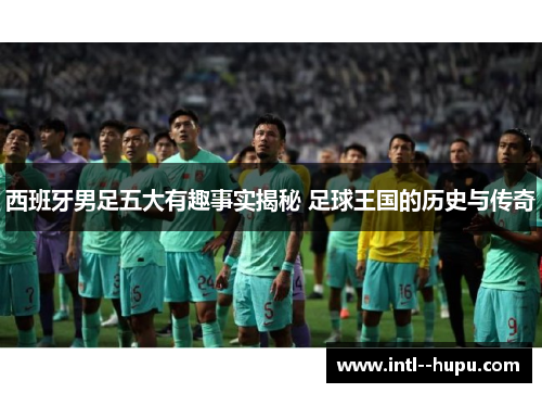 西班牙男足五大有趣事实揭秘 足球王国的历史与传奇