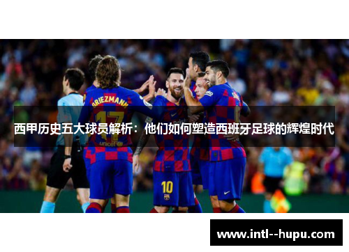 西甲历史五大球员解析：他们如何塑造西班牙足球的辉煌时代