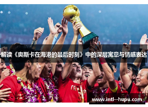 解读《奥斯卡在海港的最后时刻》中的深层寓意与情感表达 解读《奥斯卡在海港的最后时刻》中的深层寓意与情感表达