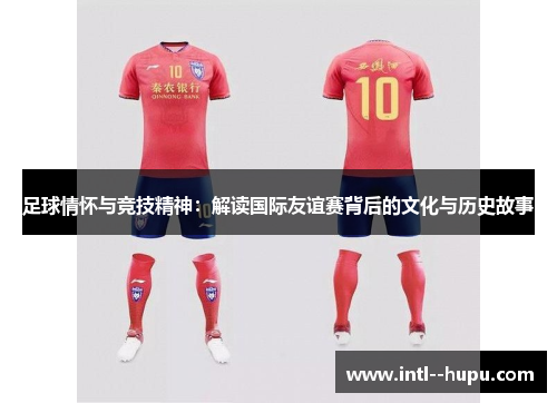 足球情怀与竞技精神:解读国际友谊赛背后的文化与历史故事 足球情怀与竞技精神:解读国际友谊赛背后的文化与历史故事