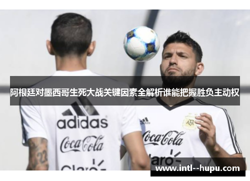 阿根廷对墨西哥生死大战关键因素全解析谁能把握胜负主动权