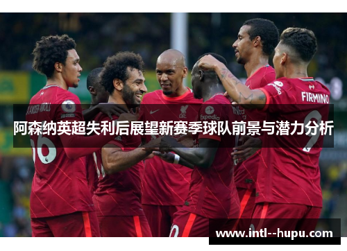 阿森纳英超失利后展望新赛季球队前景与潜力分析
