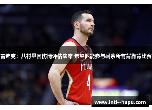 雷迪克：八村塁因伤情评估缺席 希望他能参与剩余所有背靠背比赛