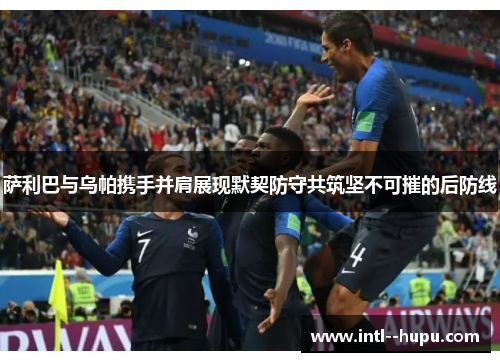 萨利巴与乌帕携手并肩展现默契防守共筑坚不可摧的后防线