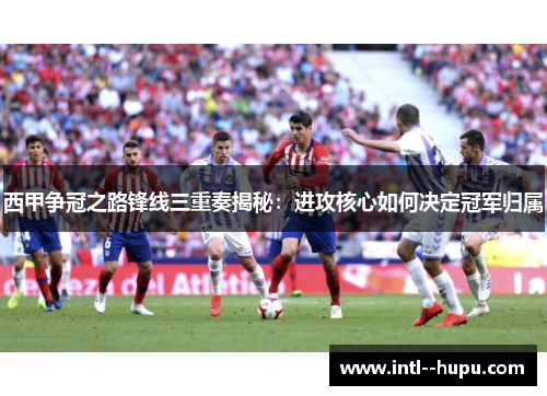 西甲争冠之路锋线三重奏揭秘：进攻核心如何决定冠军归属