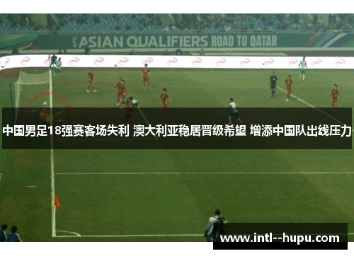 中国男足18强赛客场失利 澳大利亚稳居晋级希望 增添中国队出线压力