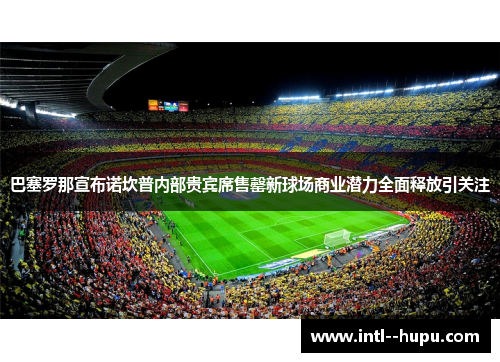 巴塞罗那宣布诺坎普内部贵宾席售罄新球场商业潜力全面释放引关注