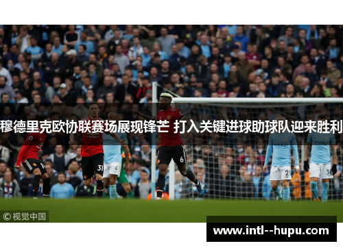 穆德里克欧协联赛场展现锋芒 打入关键进球助球队迎来胜利
