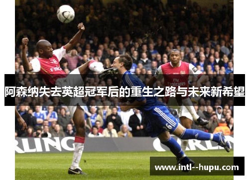 阿森纳失去英超冠军后的重生之路与未来新希望