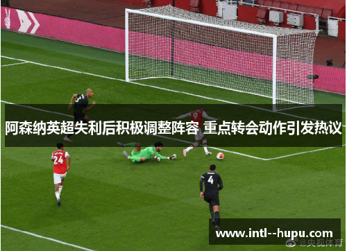 阿森纳英超失利后积极调整阵容 重点转会动作引发热议