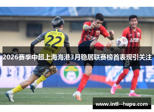 2026赛季中超上海海港3月稳居联赛榜首表现引关注 2026赛季中超上海海港3月稳居联赛榜首表现引关注