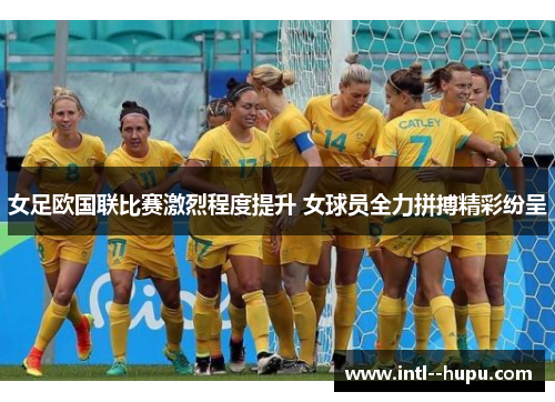 女足欧国联比赛激烈程度提升 女球员全力拼搏精彩纷呈